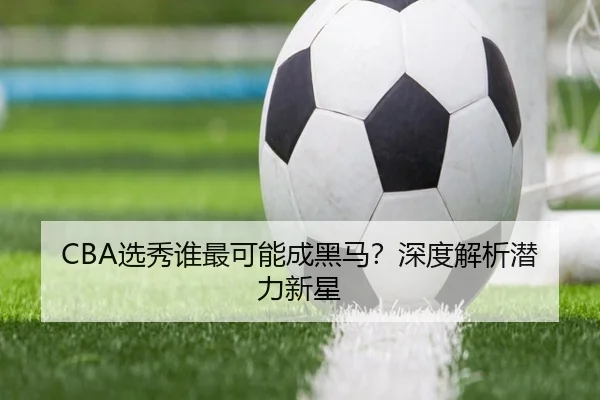 CBA选秀谁最可能成黑马？深度解析潜力新星
